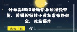 外面卖1580最新快手短视频带货，剪辑视频挂小黄车发布挣佣金，收益爆炸-每日必学网