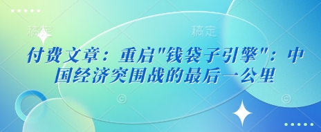 付费文章：重启&#8221;钱袋子引擎&#8221;：中国经济突围战的最后一公里