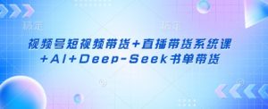 视频号短视频带货+直播带货系统课+AI+Deep-Seek书单带货-每日必学网