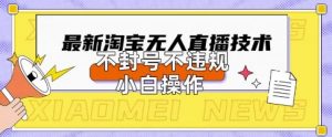 2025年淘宝无人直播带货10.0.全新技术，不违规，不封号，纯小白操作，日入数张【揭秘】-每日必学网