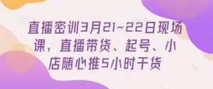 直播密训3月21~22日现场课，​直播带货、起号、小店随心推5小时干货-每日必学网
