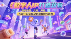 数字人IP打造获客变现实操课，智能选题、文案、剪辑、包装一站式解决短视频创作难题-每日必学网