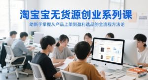 淘宝无货源创业系列课，助新手掌握从产品上架到盈利选品的全流程方法论-每日必学网