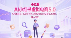 AI小红书虚拟电商5.0，从精准选品、高效创作到，店铺运营的全链路实战课程，月入1W（更新中）-每日必学网