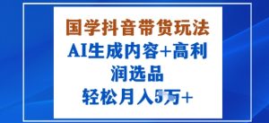 国学抖音带货玩法，AI生成内容+高利润选品，轻松月入1W+-每日必学网