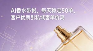 AI香水带货，每天稳定50单，客户优质引私域客单价高-每日必学网