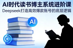 AI时代读书博主系统进阶课，Deepseek打造高效爆款账号的底层逻辑-每日必学网