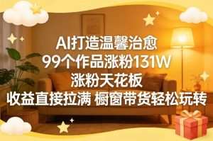 AI打造温馨治愈，99个作品涨粉131W，涨粉天花板，收益直接拉满，橱窗带货轻松玩转-每日必学网